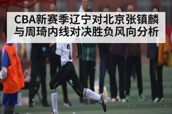 CBA新赛季辽宁对北京张镇麟与周琦内线对决胜负风向分析（kaiyun）